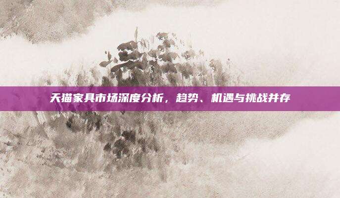 天猫家具市场深度分析，趋势、机遇与挑战并存