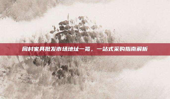 周村家具批发市场地址一览，一站式采购指南解析