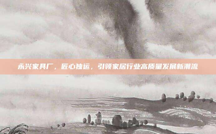 永兴家具厂，匠心独运，引领家居行业高质量发展新潮流
