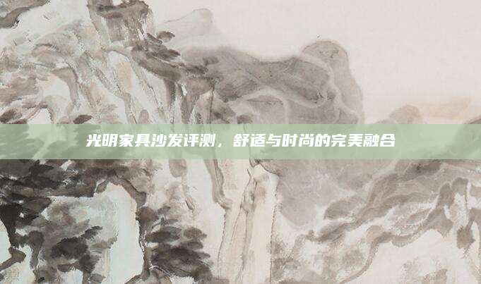 光明家具沙发评测，舒适与时尚的完美融合