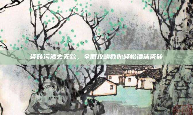 瓷砖污渍去无踪，全面攻略教你轻松清洁瓷砖
