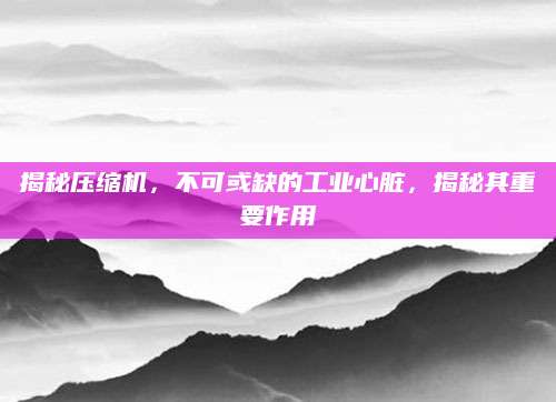 揭秘压缩机，不可或缺的工业心脏，揭秘其重要作用