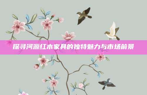 探寻河源红木家具的独特魅力与市场前景