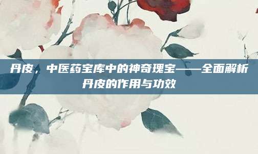丹皮，中医药宝库中的神奇瑰宝——全面解析丹皮的作用与功效