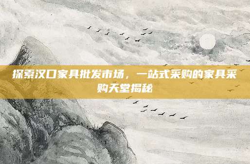 探索汉口家具批发市场，一站式采购的家具采购天堂揭秘