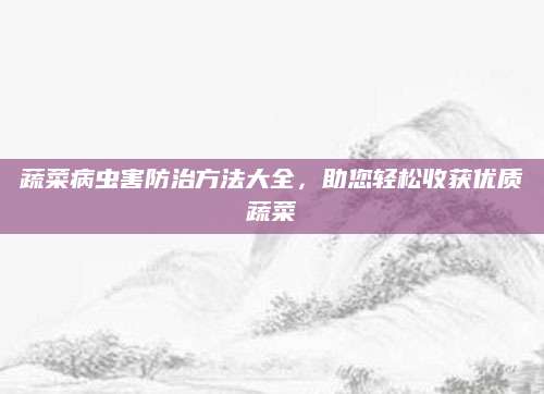 蔬菜病虫害防治方法大全，助您轻松收获优质蔬菜