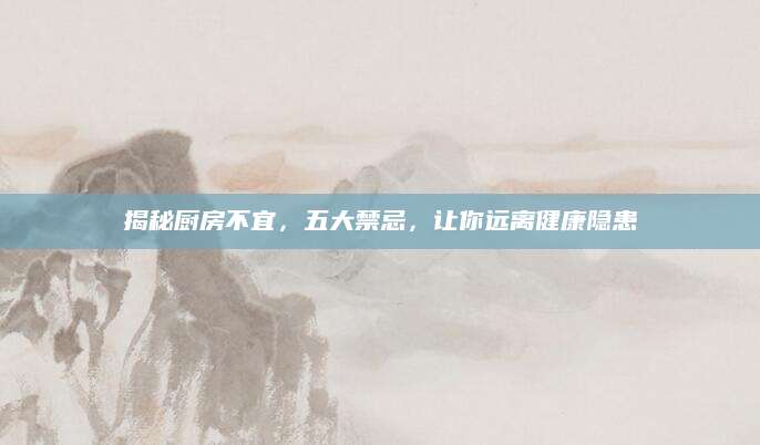 揭秘厨房不宜，五大禁忌，让你远离健康隐患
