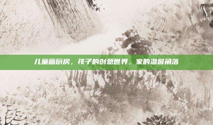 儿童画厨房，孩子的创意世界，家的温馨角落