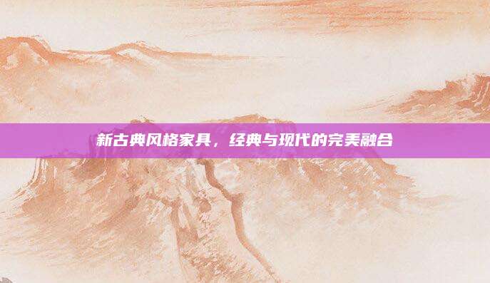 新古典风格家具，经典与现代的完美融合