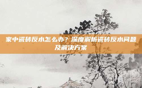家中瓷砖反水怎么办？深度解析瓷砖反水问题及解决方案