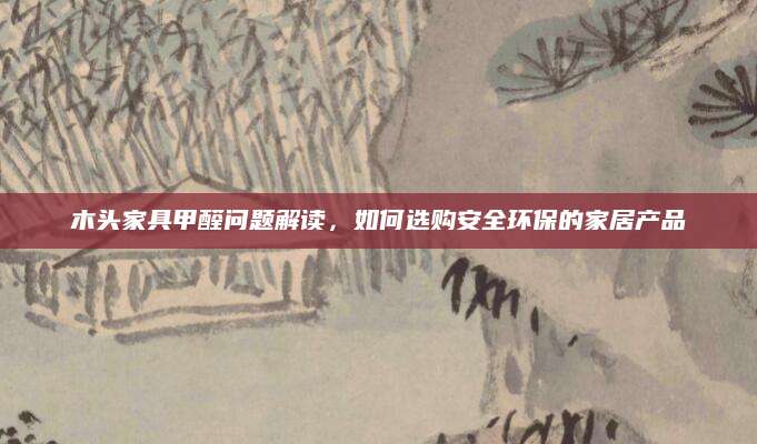 木头家具甲醛问题解读，如何选购安全环保的家居产品