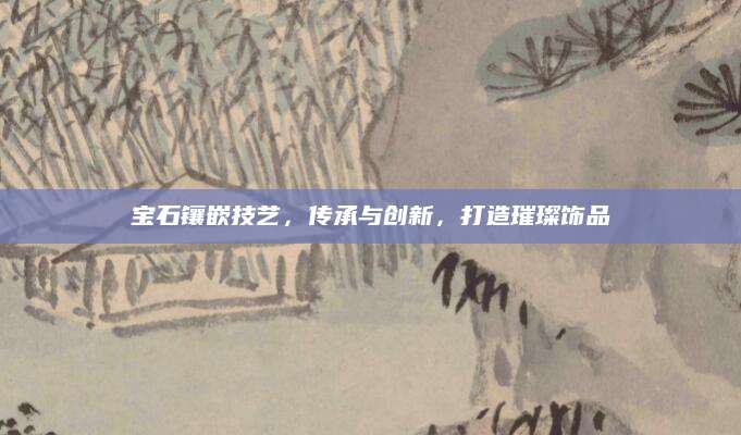 宝石镶嵌技艺，传承与创新，打造璀璨饰品