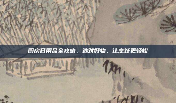 厨房日用品全攻略，选对好物，让烹饪更轻松