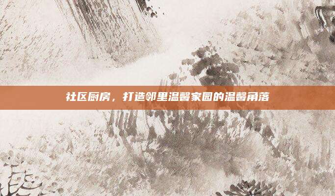 社区厨房，打造邻里温馨家园的温馨角落