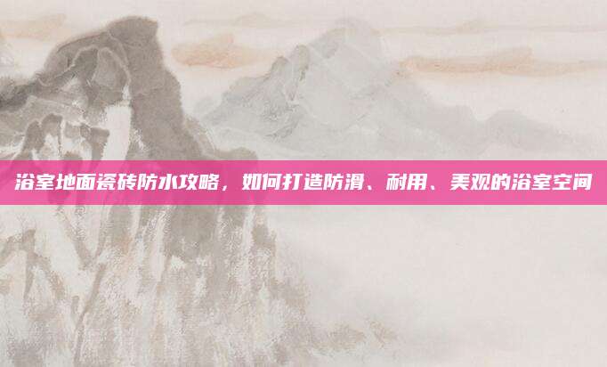 浴室地面瓷砖防水攻略，如何打造防滑、耐用、美观的浴室空间