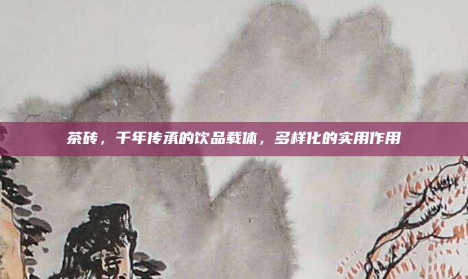 茶砖，千年传承的饮品载体，多样化的实用作用