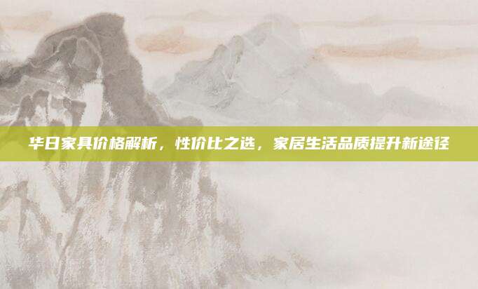 华日家具价格解析，性价比之选，家居生活品质提升新途径