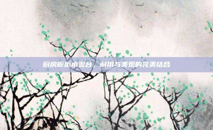 厨房橱柜水泥台，耐用与美观的完美结合