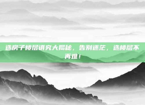选房子楼层讲究大揭秘，告别迷茫，选楼层不再难！