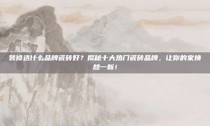装修选什么品牌瓷砖好？揭秘十大热门瓷砖品牌，让你的家焕然一新！
