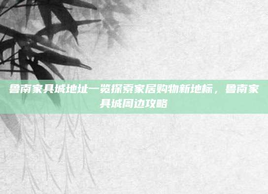 鲁南家具城地址一览探索家居购物新地标，鲁南家具城周边攻略