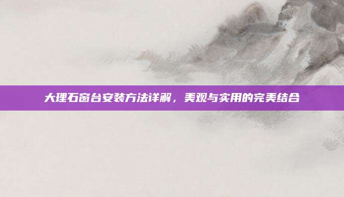 大理石窗台安装方法详解，美观与实用的完美结合