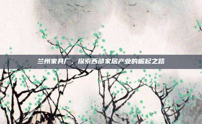 兰州家具厂，探索西部家居产业的崛起之路