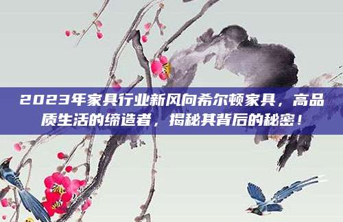 2023年家具行业新风向希尔顿家具，高品质生活的缔造者，揭秘其背后的秘密！