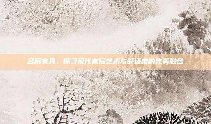 名展家具，探寻现代家居艺术与舒适度的完美融合