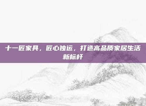 十一匠家具，匠心独运，打造高品质家居生活新标杆