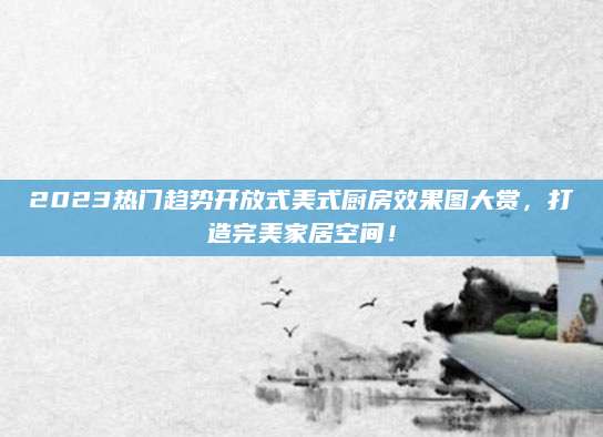 2023热门趋势开放式美式厨房效果图大赏，打造完美家居空间！