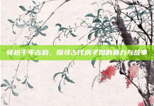 穿越千年古韵，探寻古代房子图的魅力与故事