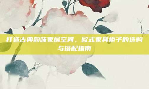 打造古典韵味家居空间，欧式家具柜子的选购与搭配指南