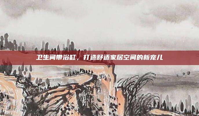 卫生间带浴缸，打造舒适家居空间的新宠儿