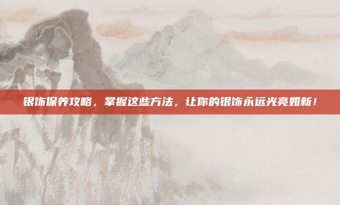 银饰保养攻略，掌握这些方法，让你的银饰永远光亮如新！