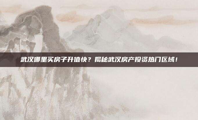 武汉哪里买房子升值快？揭秘武汉房产投资热门区域！