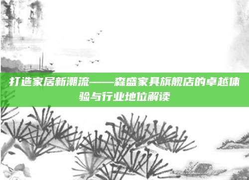 打造家居新潮流——森盛家具旗舰店的卓越体验与行业地位解读