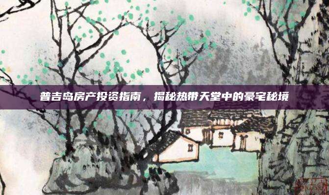 普吉岛房产投资指南，揭秘热带天堂中的豪宅秘境