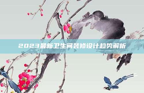 2023最新卫生间装修设计趋势解析