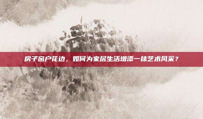 房子窗户花边，如何为家居生活增添一抹艺术风采？