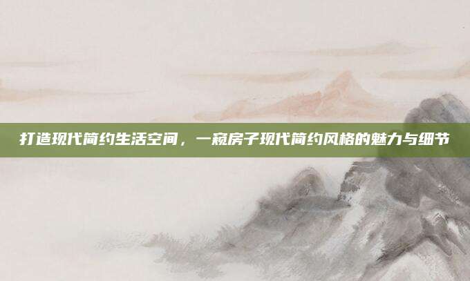 打造现代简约生活空间，一窥房子现代简约风格的魅力与细节
